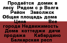 Продаётся  домик в лесу. Рядом с р.Волга.  › Район ­ Заволжск › Общая площадь дома ­ 69 › Цена ­ 200 000 - Все города Недвижимость » Дома, коттеджи, дачи продажа   . Кабардино-Балкарская респ.,Нальчик г.